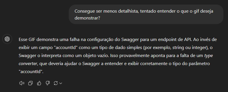 Chat GPT Diz: A imagem mostra uma captura de tela de uma conversa em que o usuário pede para que eu descreva o objetivo de um GIF de forma menos detalhada. Na resposta, explico que o GIF demonstra uma falha na configuração do Swagger em um endpoint de API, onde o parâmetro "accountId" é exibido como um objeto vazio ao invés de um tipo de dado simples. A explicação também sugere que a falta de um type converter pode ser a causa do problema, já que ele ajudaria o Swagger a entender corretamente o tipo do parâmetro "accountId".  Há também ícones abaixo da resposta, como opções para curtir, descurtir, copiar, ou compartilhar o texto da resposta. A imagem é um exemplo visual da interação no chat.